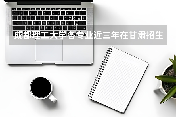 成都理工大学各专业近三年在甘肃招生人数 学费多少钱