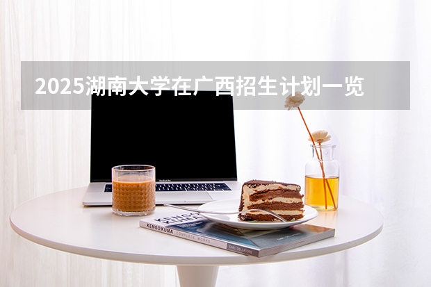 2025湖南大学在广西招生计划一览表
