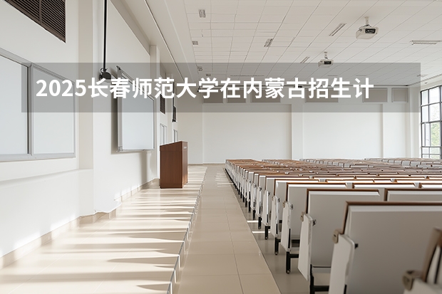 2025长春师范大学在内蒙古招生计划一览表