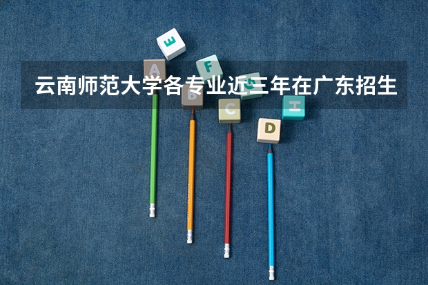 云南师范大学各专业近三年在广东招生人数 学费多少钱