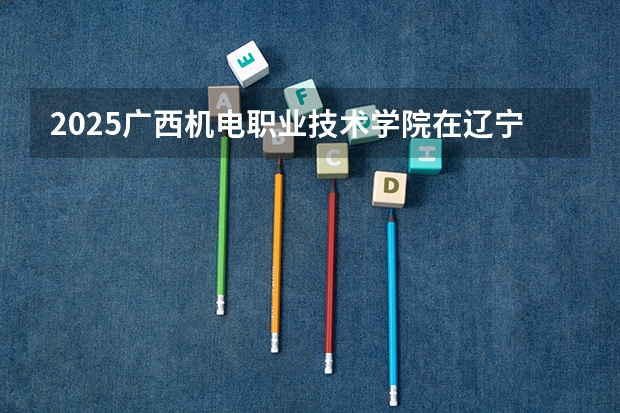 2025广西机电职业技术学院在辽宁招生计划一览表
