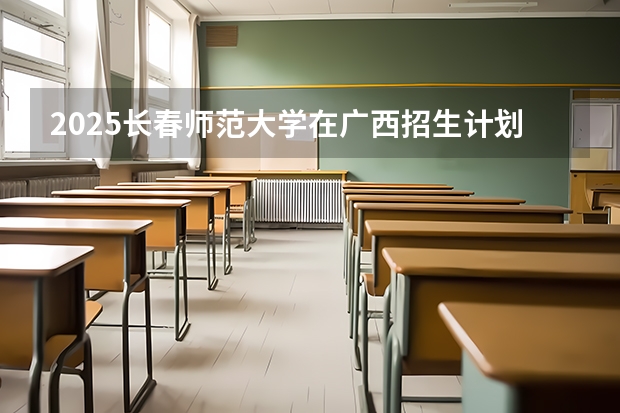 2025长春师范大学在广西招生计划一览表