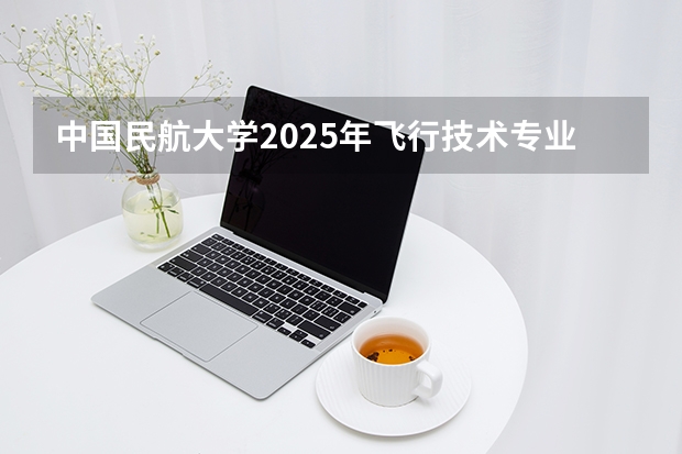 中国民航大学2025年飞行技术专业报考须知 最近的民航招飞 我通过了初检 但是我看到了其它专业 空中乘务专业 民航空中安全保卫专业