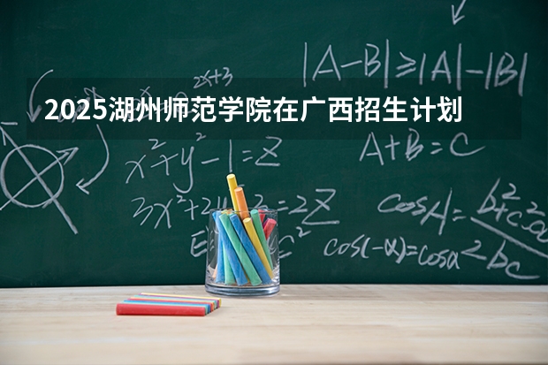 2025湖州师范学院在广西招生计划一览表