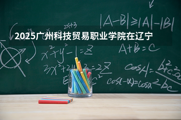 2025广州科技贸易职业学院在辽宁招生计划一览表