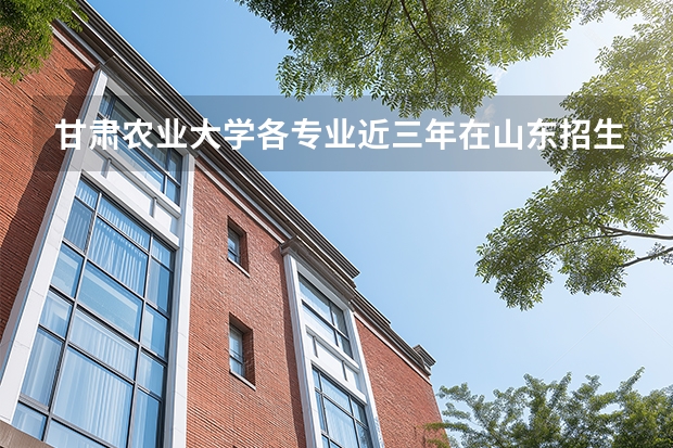 甘肃农业大学各专业近三年在山东招生人数 学费多少钱