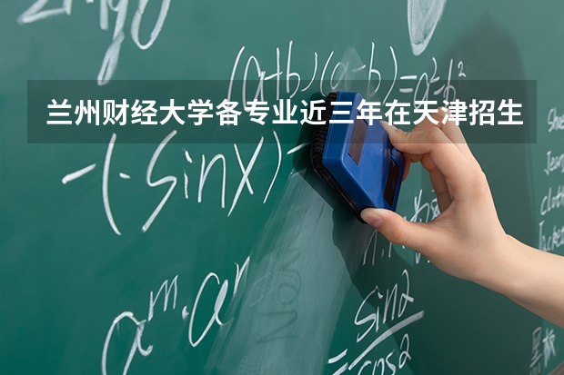 兰州财经大学各专业近三年在天津招生人数 学费多少钱