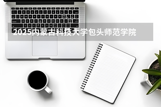 2025内蒙古科技大学包头师范学院在广西招生计划一览表