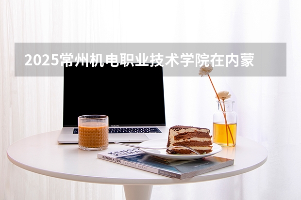 2025常州机电职业技术学院在内蒙古招生计划一览表