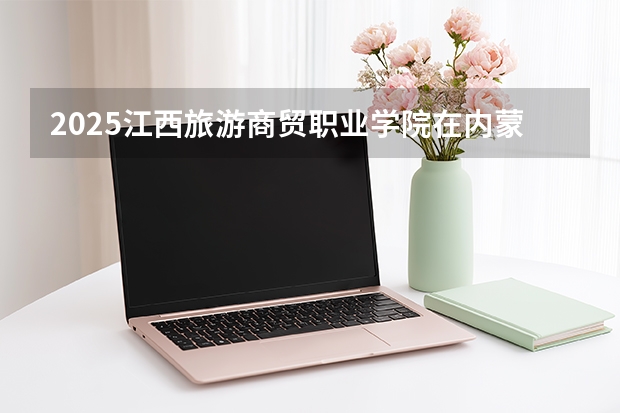 2025江西旅游商贸职业学院在内蒙古招生计划一览表