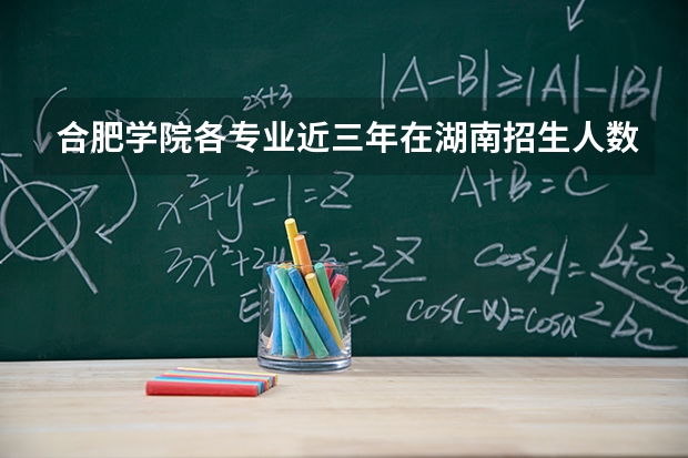 合肥学院各专业近三年在湖南招生人数 学费多少钱
