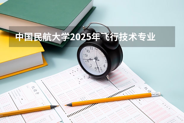 中国民航大学2025年飞行技术专业报考须知(中国民用航空飞行学院报考政策解读)