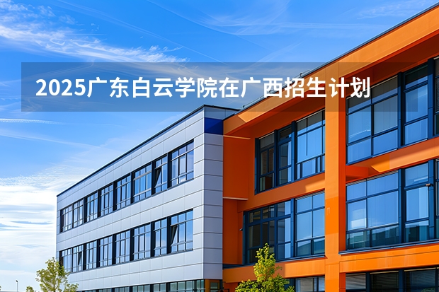 2025广东白云学院在广西招生计划一览表