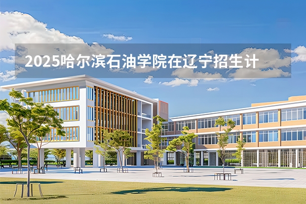 2025哈尔滨石油学院在辽宁招生计划一览表