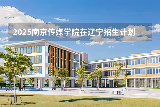 2025南京传媒学院在辽宁招生计划一览表
