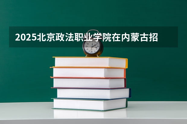 2025北京政法职业学院在内蒙古招生计划一览表