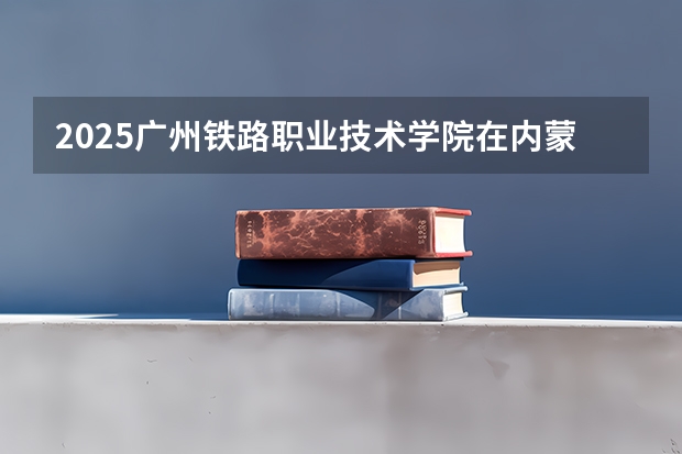 2025广州铁路职业技术学院在内蒙古招生计划一览表