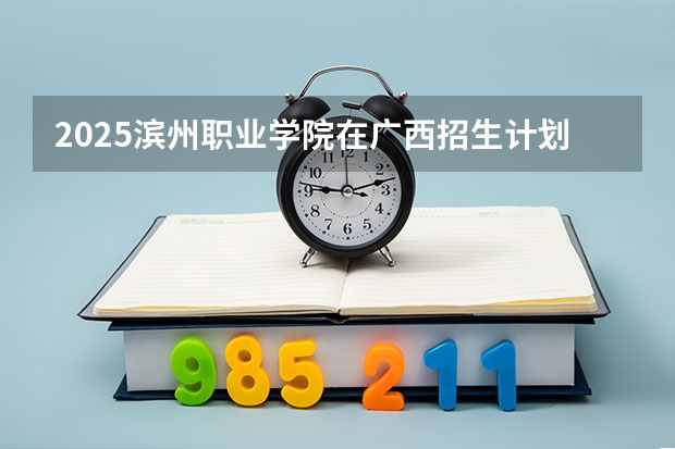 2025滨州职业学院在广西招生计划一览表