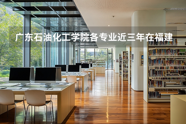 广东石油化工学院各专业近三年在福建招生人数 学费多少钱