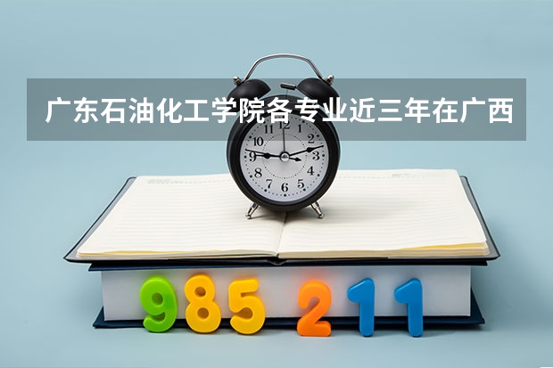 广东石油化工学院各专业近三年在广西招生人数 学费多少钱