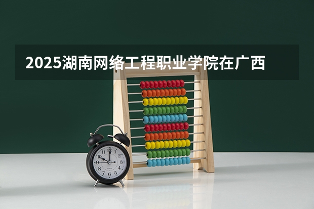 2025湖南网络工程职业学院在广西招生计划一览表