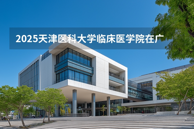 2025天津医科大学临床医学院在广西招生计划一览表