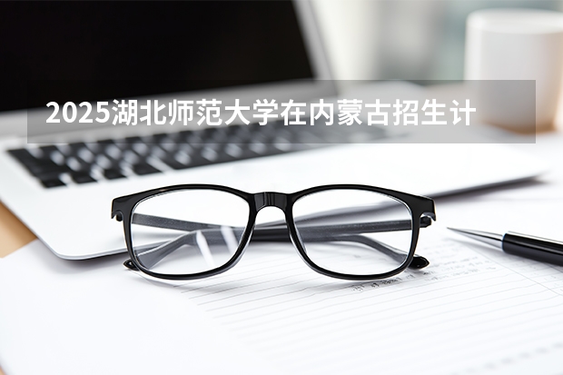 2025湖北师范大学在内蒙古招生计划一览表