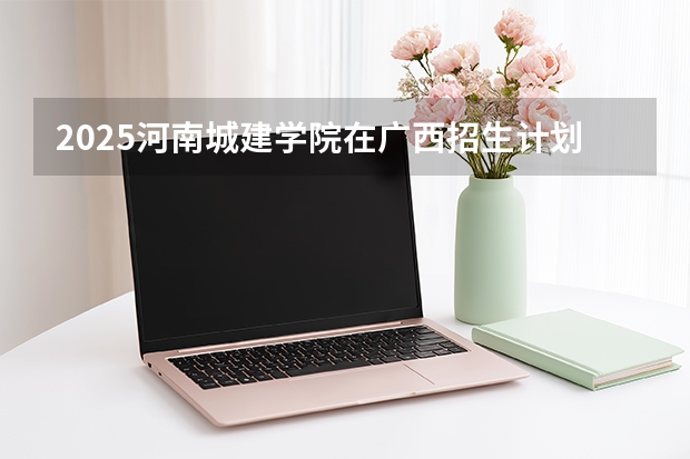 2025河南城建学院在广西招生计划一览表