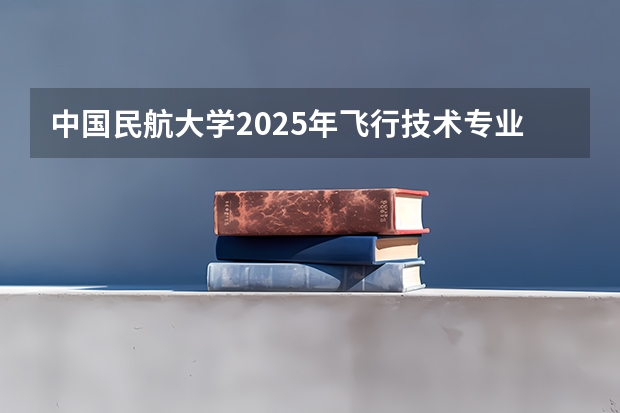 中国民航大学2025年飞行技术专业报考须知（民航招飞报考指南——航司推介 之 中国国际航空）