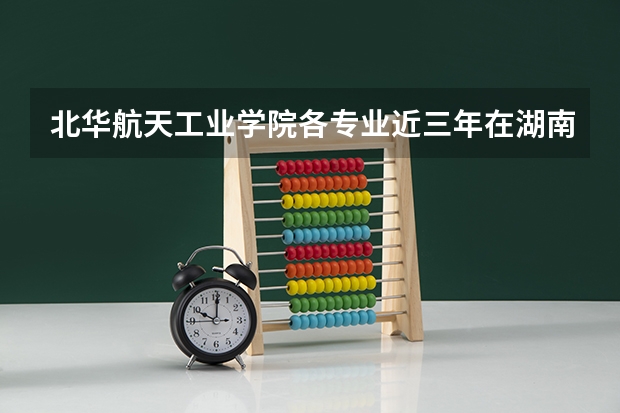 北华航天工业学院各专业近三年在湖南招生人数 学费多少钱