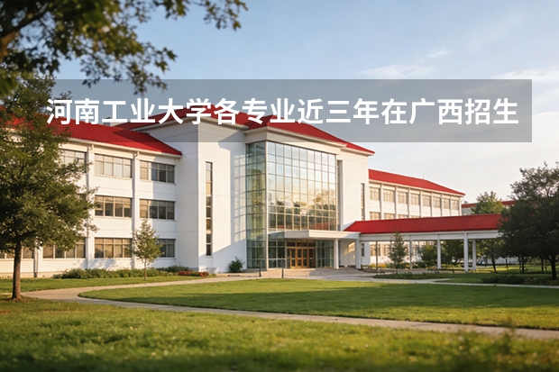 河南工业大学各专业近三年在广西招生人数 学费多少钱
