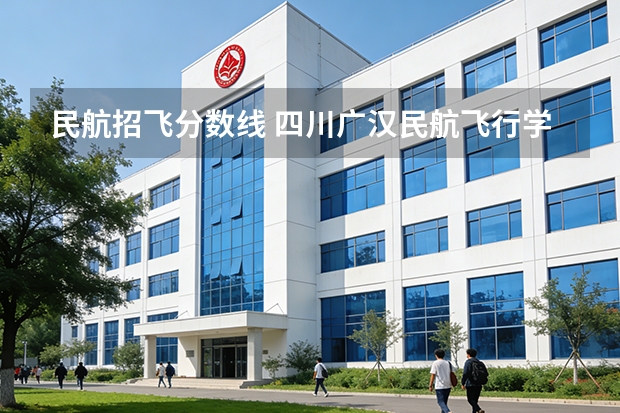 民航招飞分数线 四川广汉民航飞行学院飞行技术专业的学费和分数线