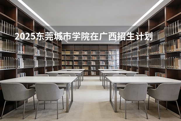 2025东莞城市学院在广西招生计划一览表