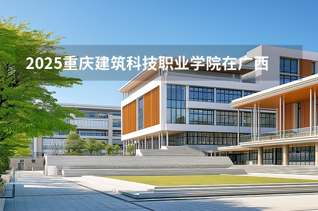 2025重庆建筑科技职业学院在广西招生计划一览表