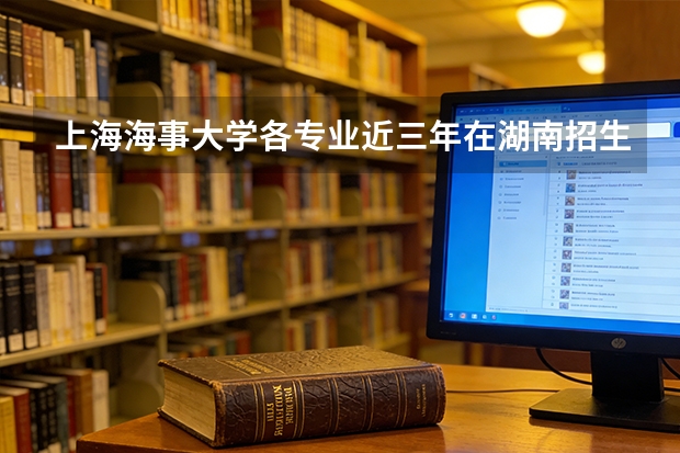 上海海事大学各专业近三年在湖南招生人数 学费多少钱