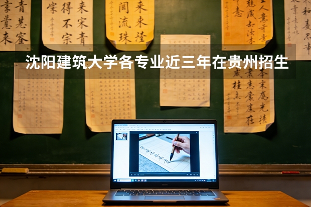 沈阳建筑大学各专业近三年在贵州招生人数 学费多少钱