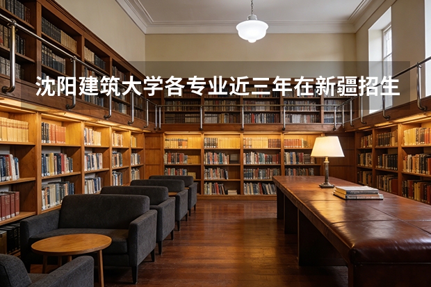 沈阳建筑大学各专业近三年在新疆招生人数 学费多少钱