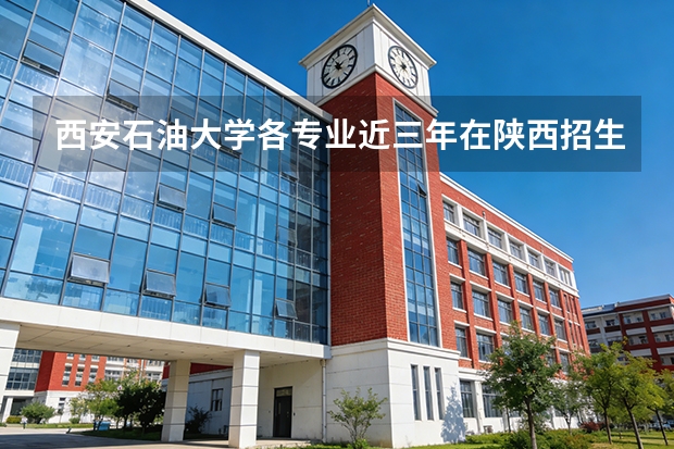 西安石油大学各专业近三年在陕西招生人数 学费多少钱
