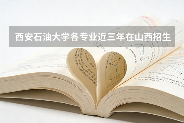 西安石油大学各专业近三年在山西招生人数 学费多少钱