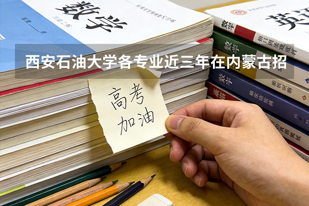 西安石油大学各专业近三年在内蒙古招生人数 学费多少钱