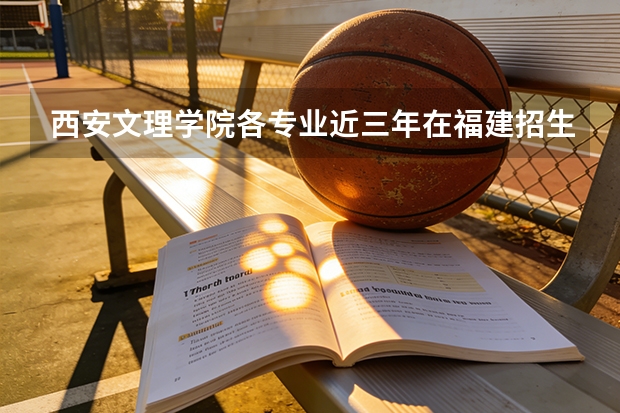 西安文理学院各专业近三年在福建招生人数 学费多少钱