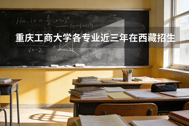 重庆工商大学各专业近三年在西藏招生人数 学费多少钱