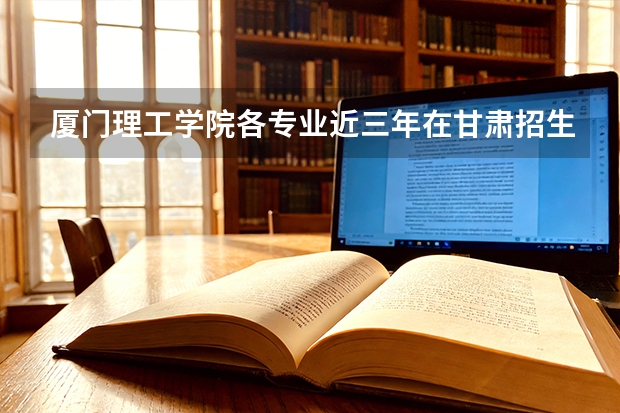 厦门理工学院各专业近三年在甘肃招生人数 学费多少钱