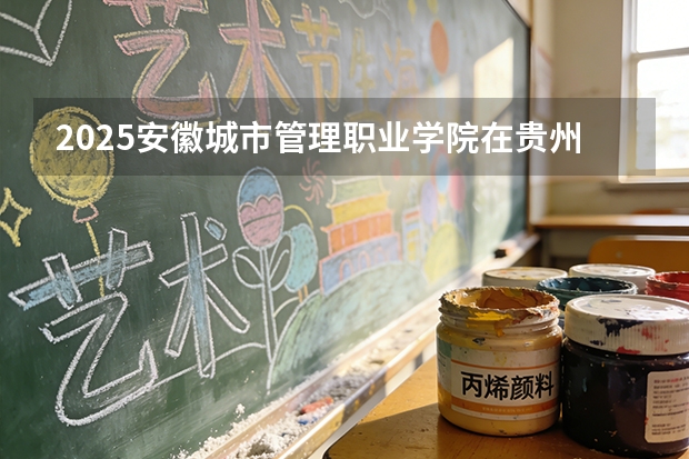 2025安徽城市管理职业学院在贵州招生计划一览表