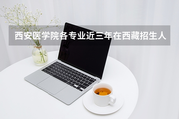 西安医学院各专业近三年在西藏招生人数 学费多少钱