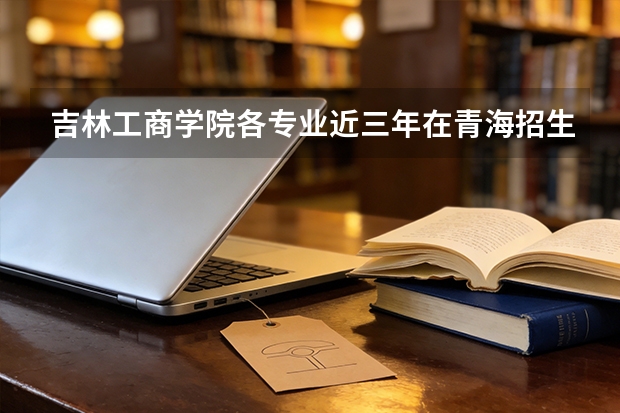 吉林工商学院各专业近三年在青海招生人数 学费多少钱