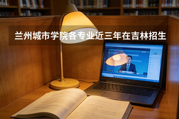 兰州城市学院各专业近三年在吉林招生人数 学费多少钱