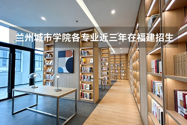 兰州城市学院各专业近三年在福建招生人数 学费多少钱