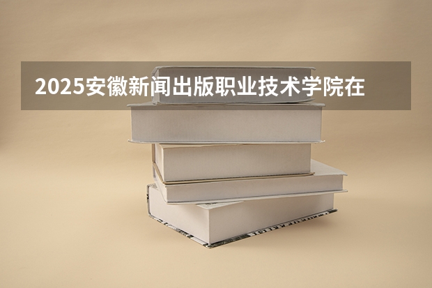 2025安徽新闻出版职业技术学院在贵州招生计划一览表