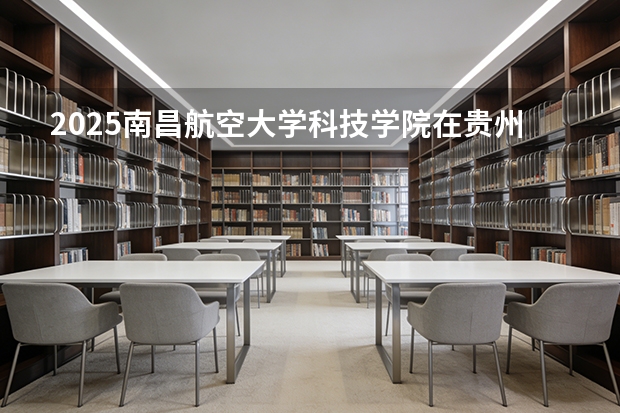 2025南昌航空大学科技学院在贵州招生计划一览表